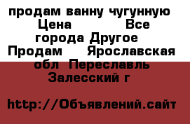  продам ванну чугунную › Цена ­ 7 000 - Все города Другое » Продам   . Ярославская обл.,Переславль-Залесский г.